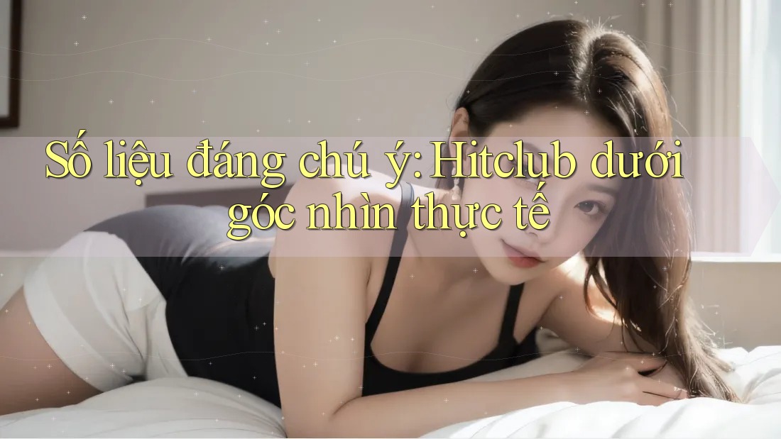 Số liệu đáng chú ý: Hitclub dưới góc nhìn thực tế Số liệu đáng chú ý: Hitclub dưới góc nhìn thực tế