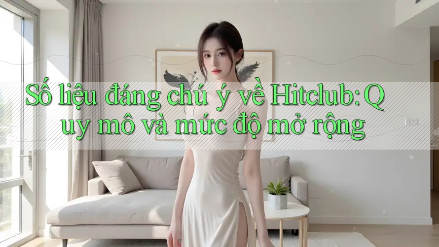Số liệu đáng chú ý về Hitclub: Quy mô và mức độ mở rộng Số liệu đáng chú ý về Hitclub: Quy mô và mức độ mở rộng