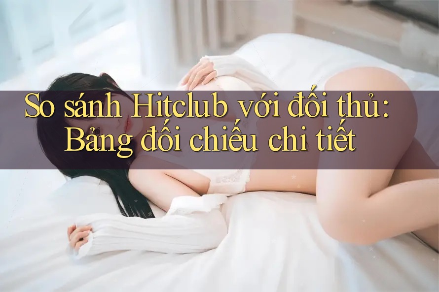 So sánh Hitclub với đối thủ: Bảng đối chiếu chi tiết So sánh Hitclub với đối thủ: Bảng đối chiếu chi tiết