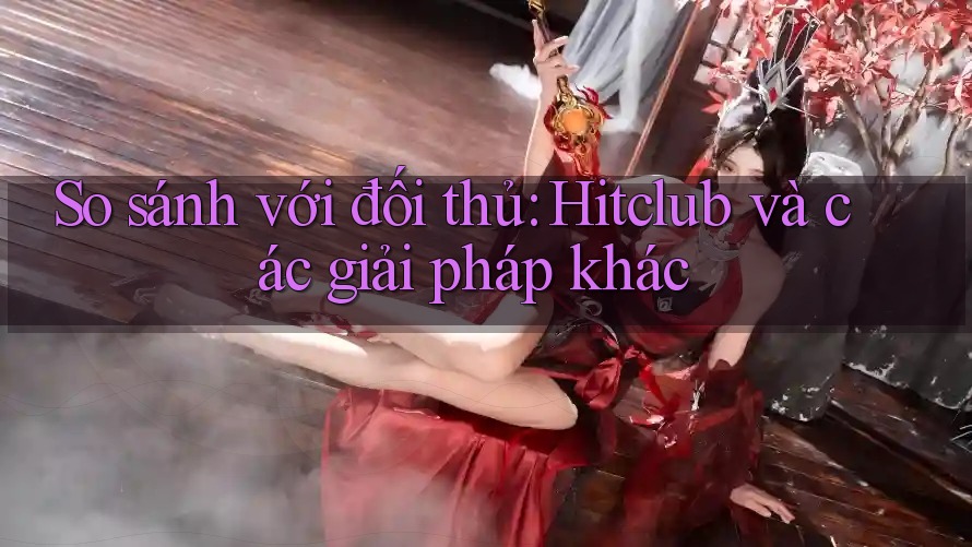 So sánh với đối thủ: Hitclub và các giải pháp khác