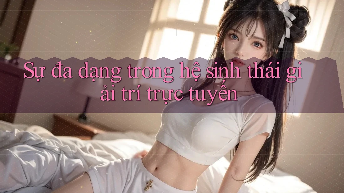 Sự đa dạng trong hệ sinh thái giải trí trực tuyến Sự đa dạng trong hệ sinh thái giải trí trực tuyến