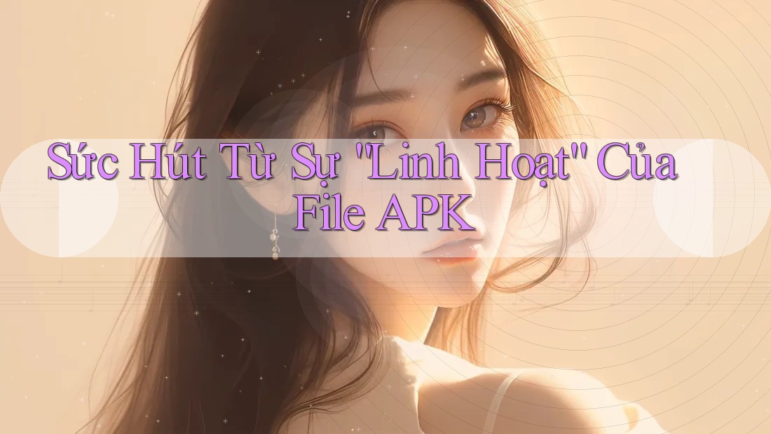 Sức Hút Từ Sự “Linh Hoạt” Của File APK Sức Hút Từ Sự “Linh Hoạt” Của File APK
