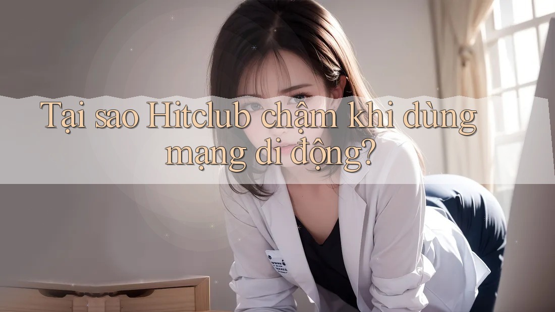 Tại sao Hitclub chậm khi dùng mạng di động?