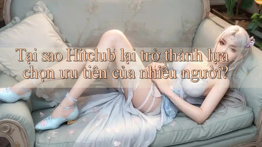 Tại sao Hitclub lại trở thành lựa chọn ưu tiên của nhiều người?