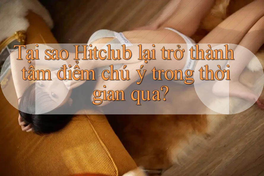 Tại sao HitClub lại trở thành tâm điểm chú ý trong thời gian qua?