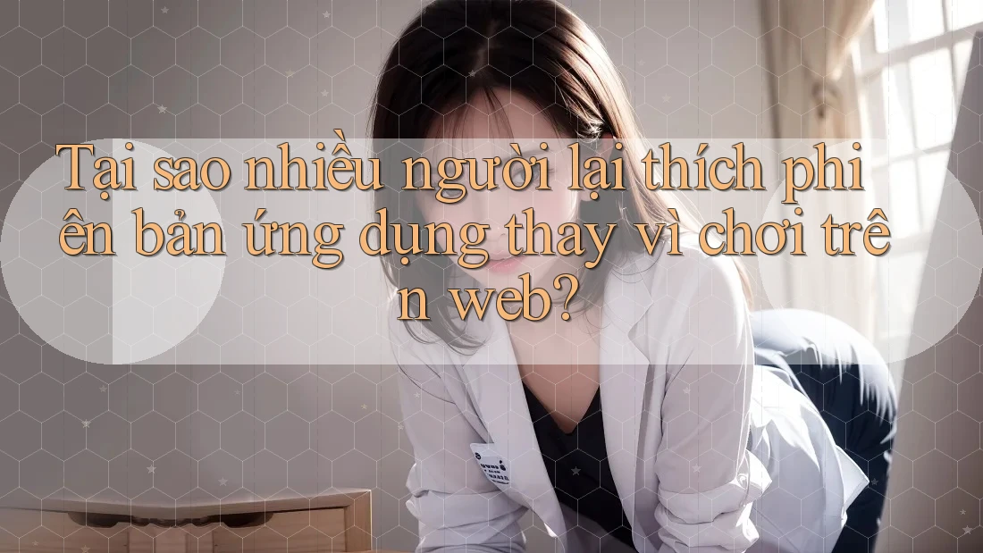 Tại sao nhiều người lại thích phiên bản ứng dụng thay vì chơi trên web?