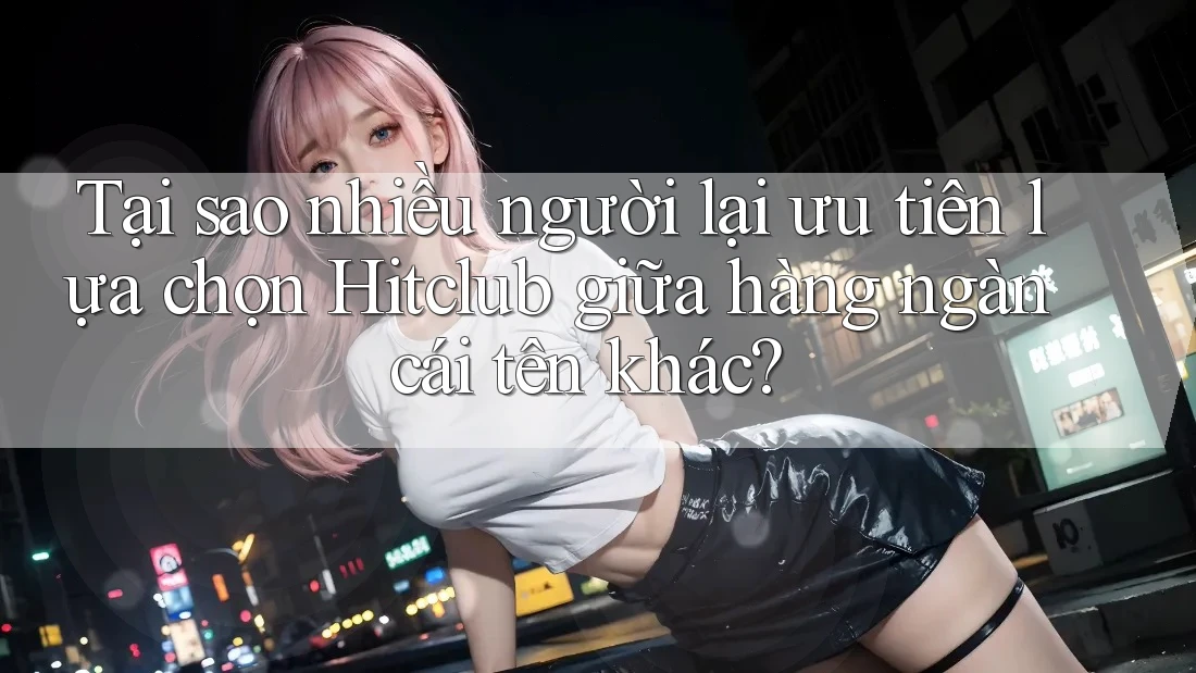 Tại sao nhiều người lại ưu tiên lựa chọn Hitclub giữa hàng ngàn cái tên khác?