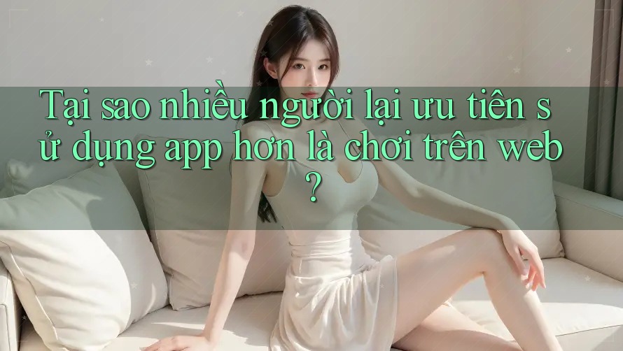Tại sao nhiều người lại ưu tiên sử dụng app hơn là chơi trên web? Tại sao nhiều người lại ưu tiên sử dụng app hơn là chơi trên web?