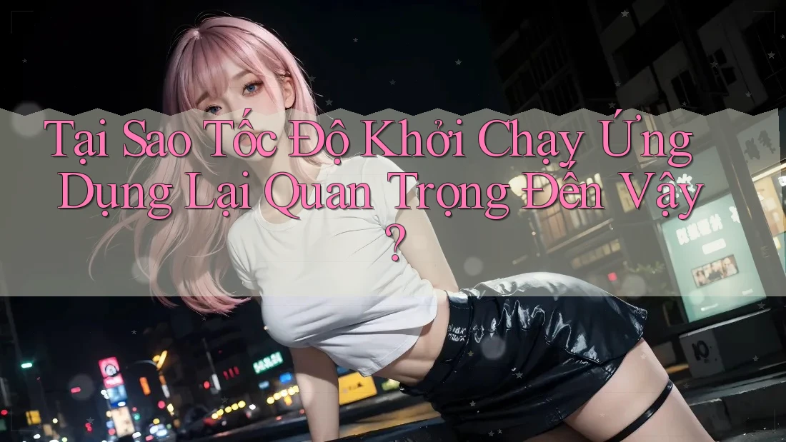 Tại Sao Tốc Độ Khởi Chạy Ứng Dụng Lại Quan Trọng Đến Vậy? Tại Sao Tốc Độ Khởi Chạy Ứng Dụng Lại Quan Trọng Đến Vậy?