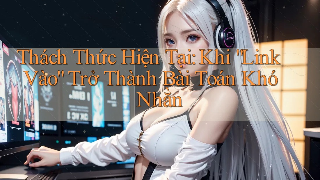 Thách Thức Hiện Tại: Khi “Link Vào” Trở Thành Bài Toán Khó Nhằn Thách Thức Hiện Tại: Khi “Link Vào” Trở Thành Bài Toán Khó Nhằn