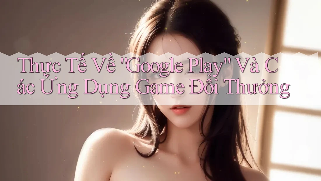 Thực Tế Về “Google Play” Và Các Ứng Dụng Game Đổi Thưởng Thực Tế Về “Google Play” Và Các Ứng Dụng Game Đổi Thưởng