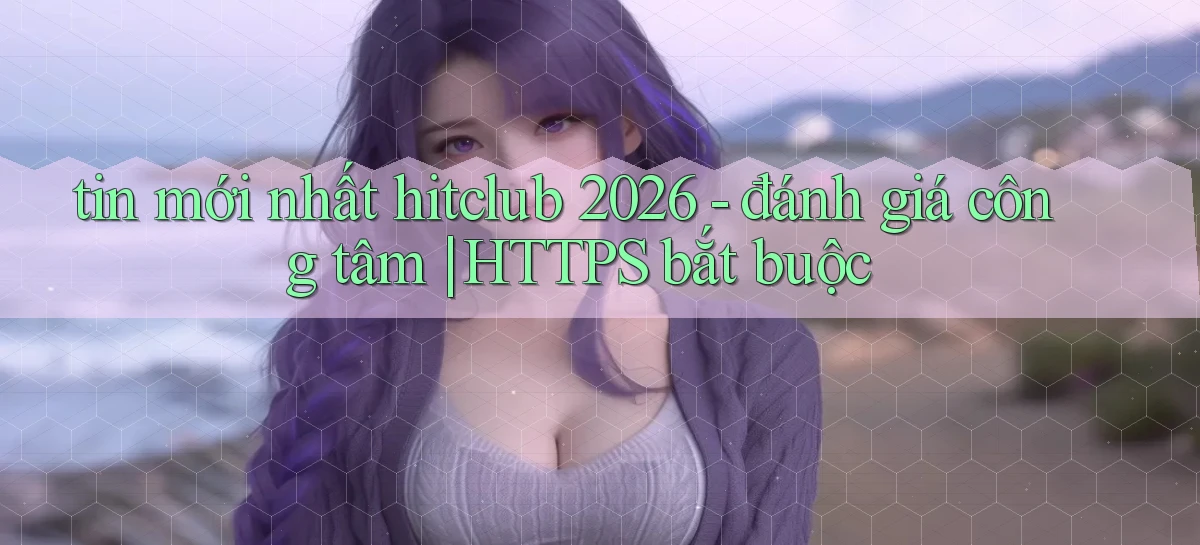 tin mới nhất hitclub 2026   đánh giá công tâm HTTPS bắt buộc