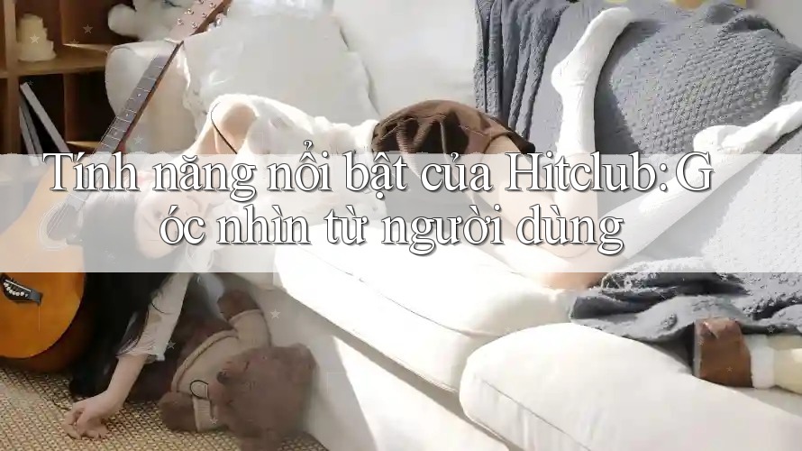 Tính năng nổi bật của Hitclub: Góc nhìn từ người dùng Tính năng nổi bật của Hitclub: Góc nhìn từ người dùng