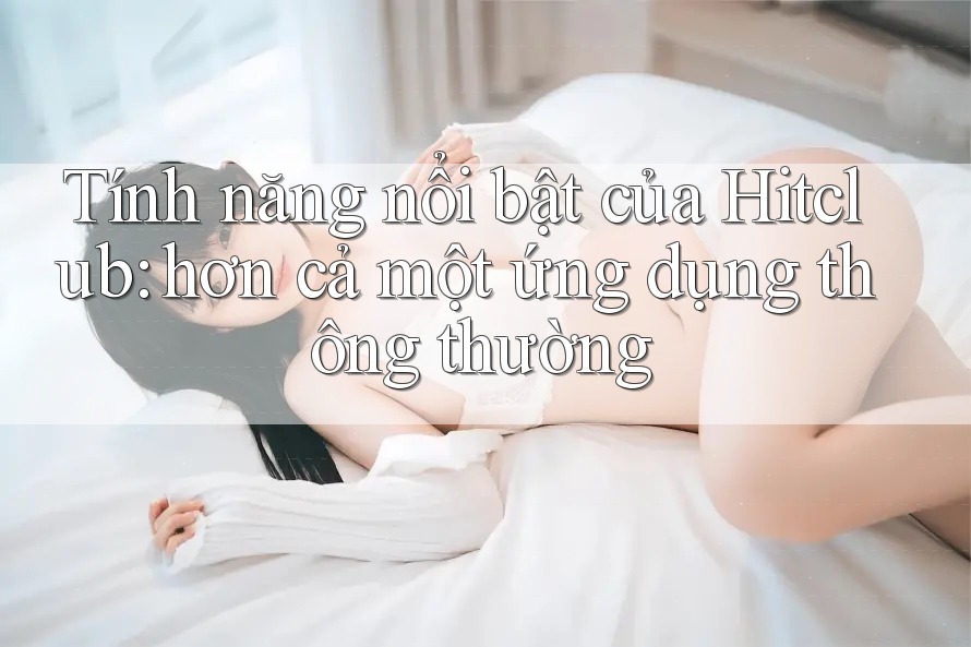 Tính năng nổi bật của Hitclub: hơn cả một ứng dụng thông thường Tính năng nổi bật của Hitclub: hơn cả một ứng dụng thông thường
