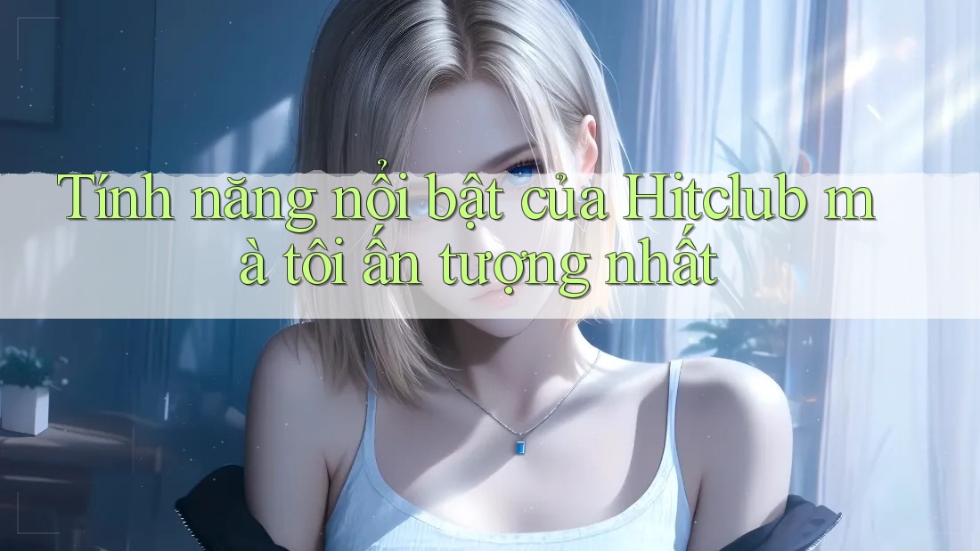Tính năng nổi bật của Hitclub mà tôi ấn tượng nhất