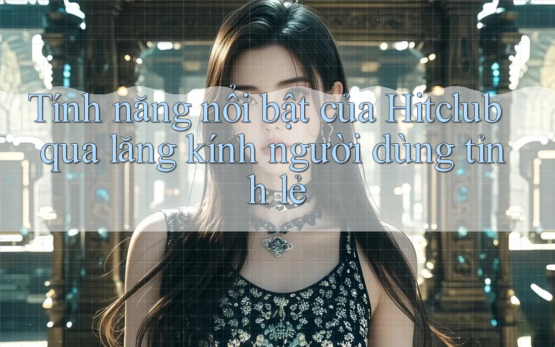 Tính năng nổi bật của Hitclub qua lăng kính người dùng tỉnh lẻ