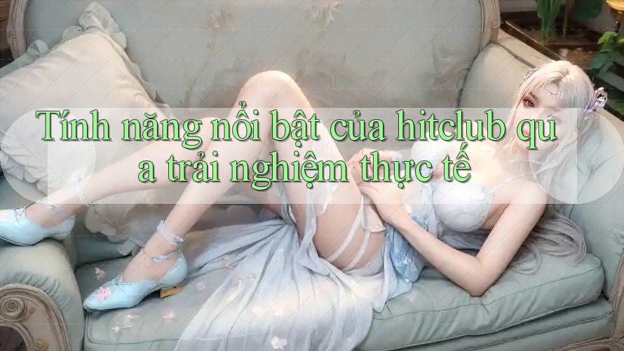 Tính năng nổi bật của hitclub qua trải nghiệm thực tế