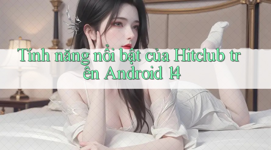 Tính năng nổi bật của Hitclub trên Android 14 Tính năng nổi bật của Hitclub trên Android 14