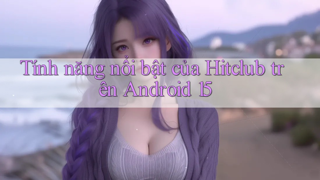 Tính năng nổi bật của Hitclub trên Android 15