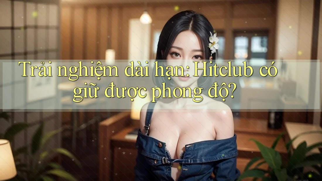 Trải nghiệm dài hạn: Hitclub có giữ được phong độ? Trải nghiệm dài hạn: Hitclub có giữ được phong độ?