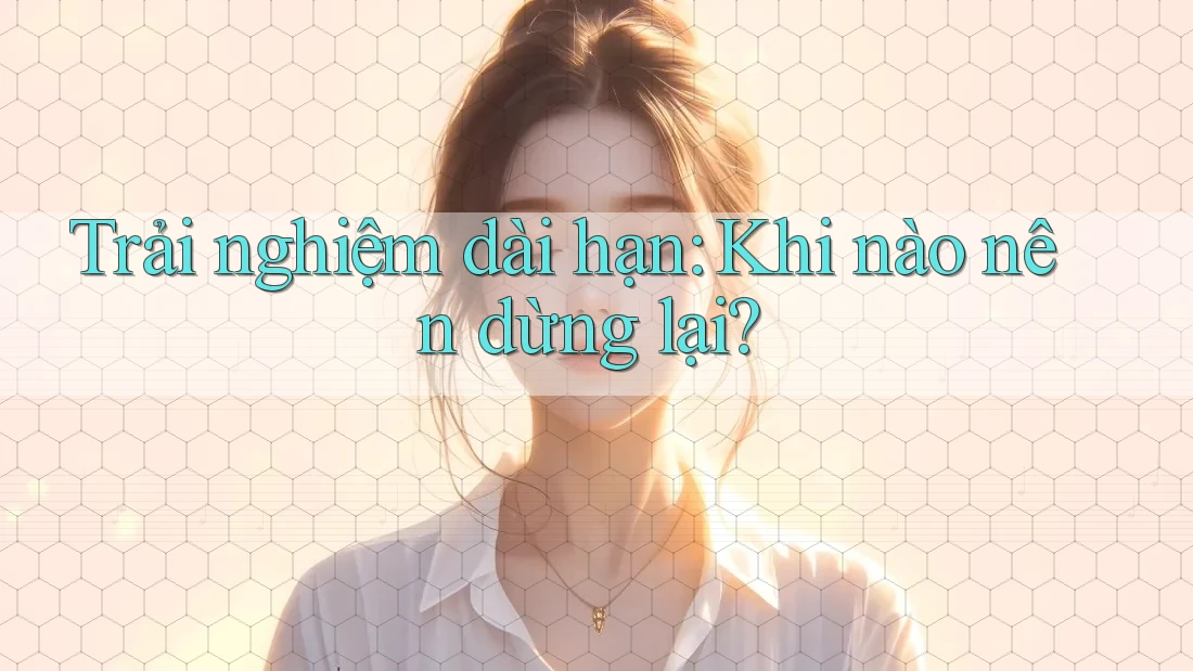 Trải nghiệm dài hạn: Khi nào nên dừng lại?