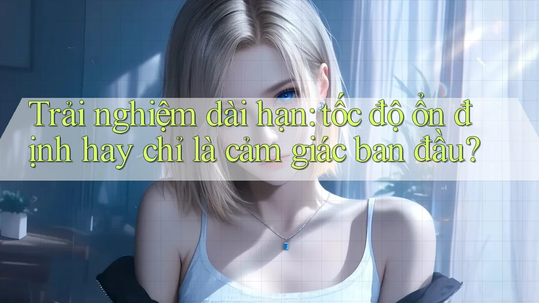 Trải nghiệm dài hạn: tốc độ ổn định hay chỉ là cảm giác ban đầu? Trải nghiệm dài hạn: tốc độ ổn định hay chỉ là cảm giác ban đầu?