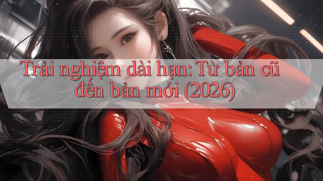 Trải nghiệm dài hạn: Từ bản cũ đến bản mới (2026)