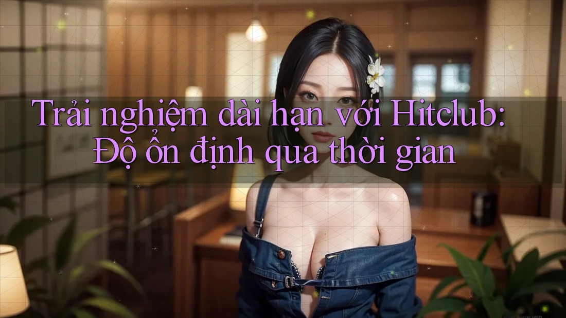 Trải nghiệm dài hạn với Hitclub: Độ ổn định qua thời gian Trải nghiệm dài hạn với Hitclub: Độ ổn định qua thời gian