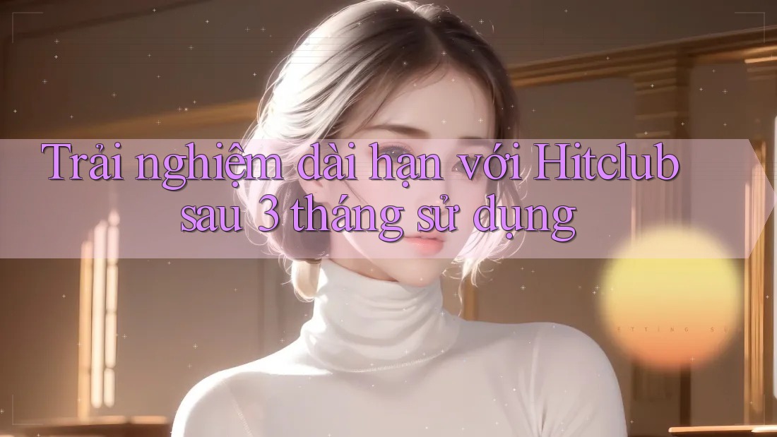 Trải nghiệm dài hạn với Hitclub sau 3 tháng sử dụng Trải nghiệm dài hạn với Hitclub sau 3 tháng sử dụng