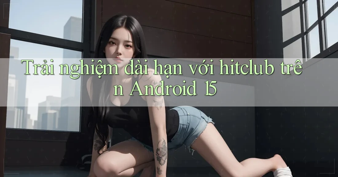 Trải nghiệm dài hạn với hitclub trên Android 15 Trải nghiệm dài hạn với hitclub trên Android 15