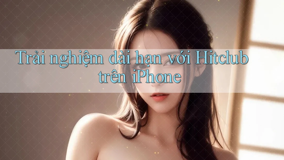 Trải nghiệm dài hạn với Hitclub trên iPhone Trải nghiệm dài hạn với Hitclub trên iPhone