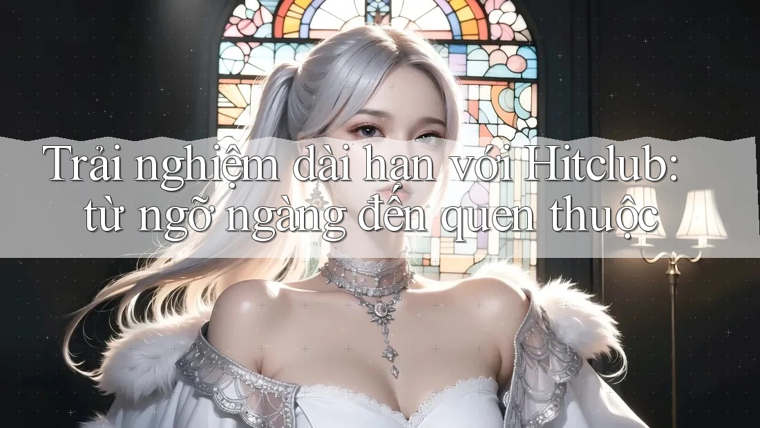 Trải nghiệm dài hạn với Hitclub: từ ngỡ ngàng đến quen thuộc Trải nghiệm dài hạn với Hitclub: từ ngỡ ngàng đến quen thuộc