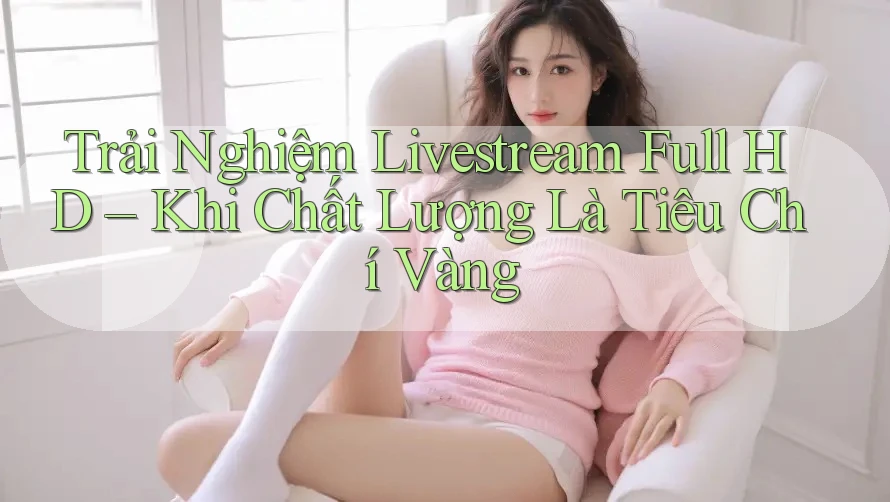 Trải Nghiệm Livestream Full HD – Khi Chất Lượng Là Tiêu Chí Vàng Trải Nghiệm Livestream Full HD – Khi Chất Lượng Là Tiêu Chí Vàng