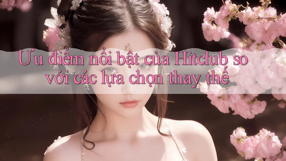 Ưu điểm nổi bật của Hitclub so với các lựa chọn thay thế