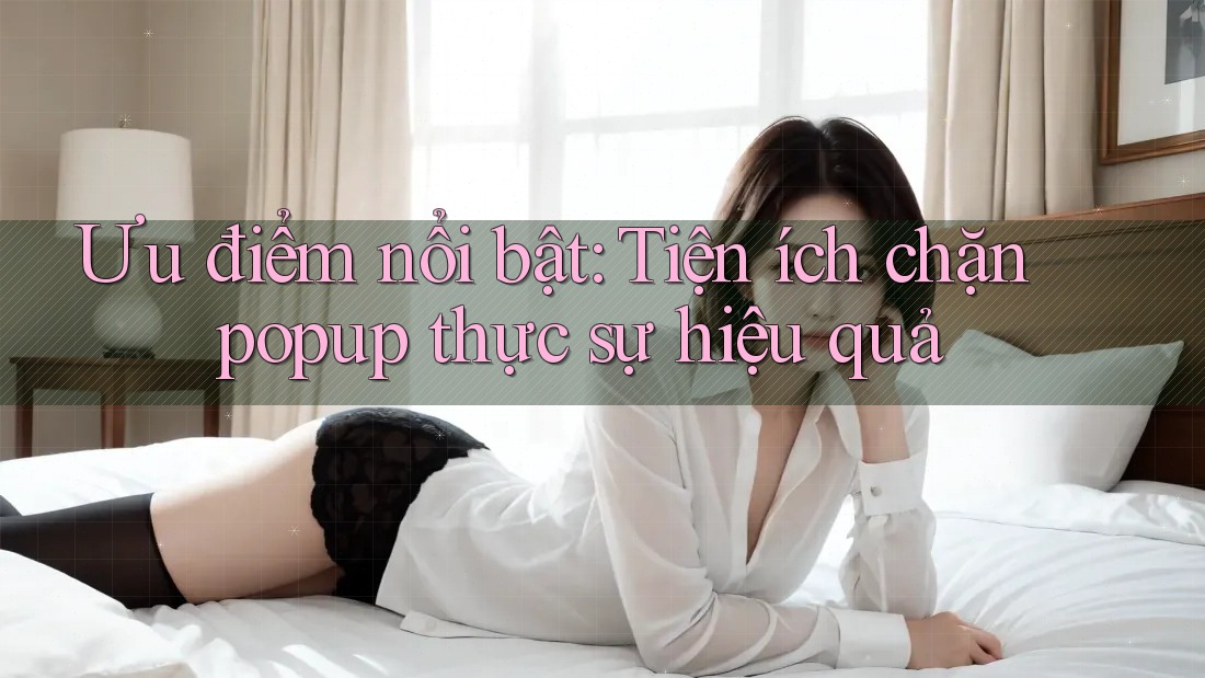 Ưu điểm nổi bật: Tiện ích chặn popup thực sự hiệu quả
