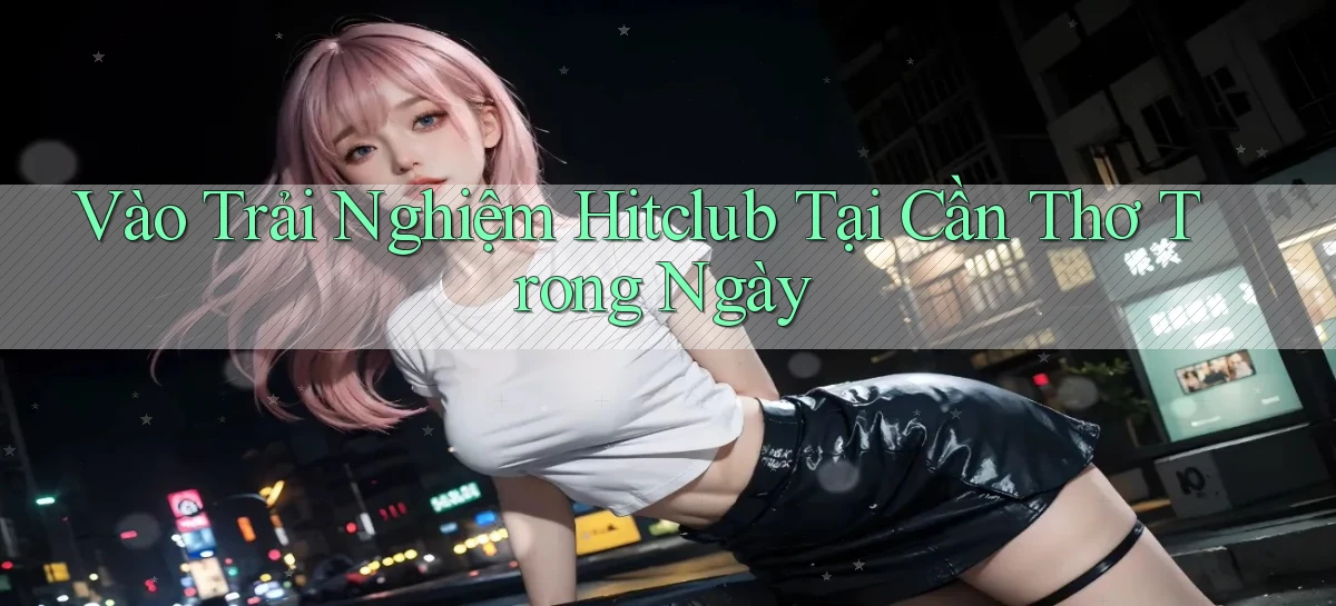 vào trải nghiệm hitclub tại Cần Thơ trong ngày