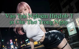 vào trải nghiệm hitclub tại Cần Thơ trong ngày
