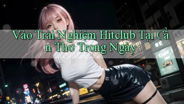 vào trải nghiệm hitclub tại Cần Thơ trong ngày