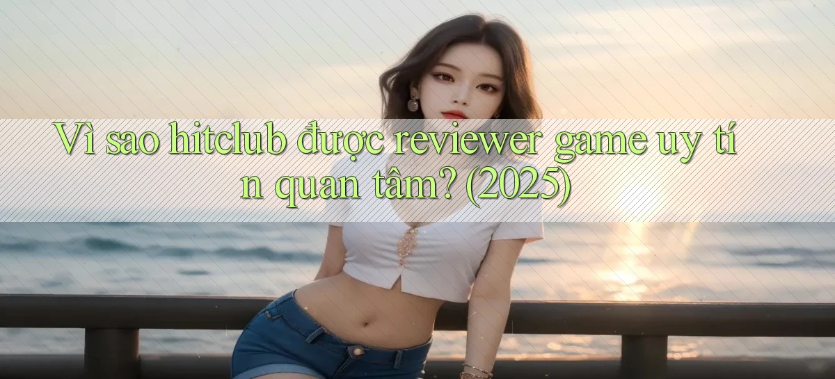 Vì sao hitclub được reviewer game uy tín quan tâm (2025)