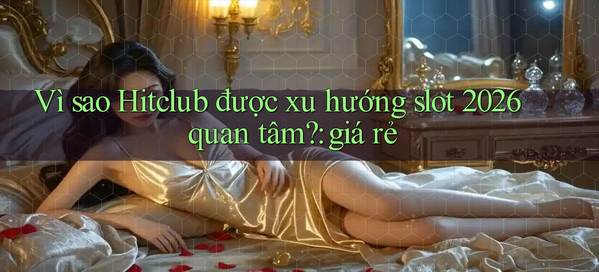 Vì sao Hitclub được xu hướng slot 2026 quan tâm giá rẻ