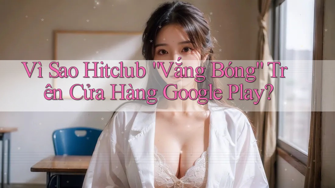 Vì Sao Hitclub “Vắng Bóng” Trên Cửa Hàng Google Play?