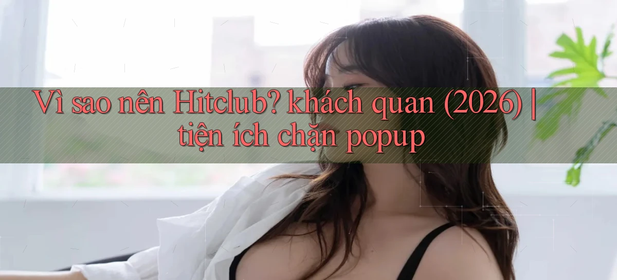 Vì sao nên Hitclub khách quan (2026) tiện ích chặn popup