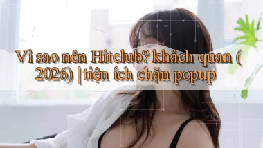 Vì sao nên Hitclub khách quan (2026) tiện ích chặn popup
