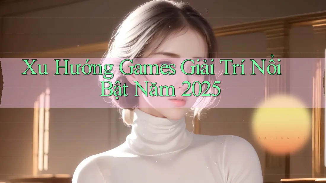 Xu Hướng Games Giải Trí Nổi Bật Năm 2025