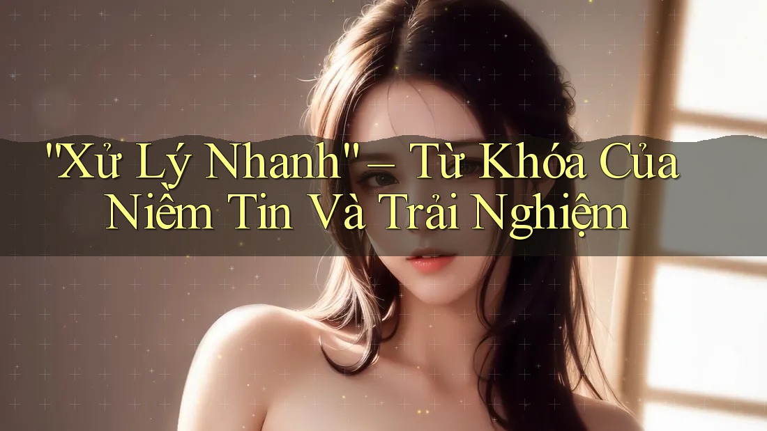 “Xử Lý Nhanh” – Từ Khóa Của Niềm Tin Và Trải Nghiệm “Xử Lý Nhanh” – Từ Khóa Của Niềm Tin Và Trải Nghiệm